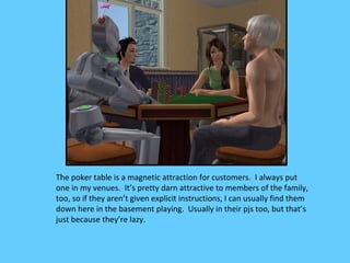 The poker table is a magnetic attraction for customers. I always put
one in my venues. It’s pretty darn attractive to members of the family,
too, so if they aren’t given explicit instructions, I can usually find them
down here in the basement playing. Usually in their pjs too, but that’s
just because they’re lazy.
 