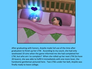 After graduating with honors, Anjolie made full use of the time after
graduation to finish up her LTW. According to my count, she had only
woohooed 19 sims when the game informed me she had completed her
LTW, but who am I to complain? When she rolled up her next LTW (to have
20 lovers), she was able to fulfill it immediately with one more lover, the
handsome gentleman pictured here. Two LTWs under her belt, Anjolie was
finally ready to leave college.
 