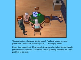 “Congratulations, Roxanne Masterpiece! You have played so many
games that I would like to invite you to . . . is that guy dead?”
Nope. Just passed out. Most people know their limits but Antoni literally
played until he dropped. A different sort of gambling problem, but still a
problem to be sure.
 