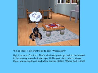 “I’m so tired! I just want to go to bed! Waaaaaaah!”
Ugh, I know you’re tired. That’s why I told you to go back to the blanket
in the nursery several minutes ago. Unlike your sister, who is almost
there, you decided to sit and whine instead, Bellini. Whose fault is that?
 