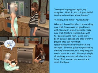 “I see you’re pregnant again, my
daughter. Mind if I just rub your belly?
You know how I feel about babies.”
“Actually, I do mind.” *swats hand*
Whoops! Looks like when I was making
sure that Corwin was on good terms
with his new in-laws, I forgot to make
sure that Anjolie’s relationships with
her parents were high. Since she’s
been away at college and they weren’t
played, they still have high
relationships with her but hers have
decayed. She was quite nonplussed by
simRoxy’s overtures, so a long hang out
was in store for them. Not surprisingly,
all simRoxy wants to talk about is the
baby. That woman has a one-track
mind, I tell you.
 