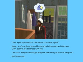 “Yay! I got a promotion! This means I can relax, right?”
Nope. You’ve still got several levels to go before you can finish your
LTW. Back to the bookcase with you.
“Aw man. Maybe I should get pregnant next time just so I can hang out.”
Not happening.
 