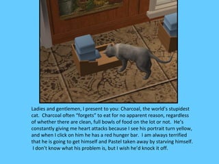 Ladies and gentlemen, I present to you: Charcoal, the world’s stupidest
cat. Charcoal often “forgets” to eat for no apparent reason, regardless
of whether there are clean, full bowls of food on the lot or not. He’s
constantly giving me heart attacks because I see his portrait turn yellow,
and when I click on him he has a red hunger bar. I am always terrified
that he is going to get himself and Pastel taken away by starving himself.
 I don’t know what his problem is, but I wish he’d knock it off.
 