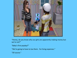 “Honey, do you know why our girls are apparently making money but
we’re not?”
“Baby’s first payday?”
“We’re going to have to tax them. For living expenses.”
“Of course.”
 