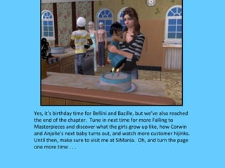 Yes, it’s birthday time for Bellini and Bazille, but we’ve also reached
the end of the chapter. Tune in next time for more Falling to
Masterpieces and discover what the girls grow up like, how Corwin
and Anjolie’s next baby turns out, and watch more customer hijinks.
Until then, make sure to visit me at SiMania. Oh, and turn the page
one more time . . .
 