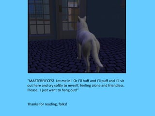 “MASTERPIECES! Let me in! Or I’ll huff and I’ll puff and I’ll sit
out here and cry softly to myself, feeling alone and friendless.
Please. I just want to hang out!”


Thanks for reading, folks!
 