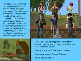 First-born Avery had moved
back to Blank Canvas to be
with his family, leaving six
other spares. Together, they
dropped out and decided to
found the Masterpiece
Commune. Due to personal
experience and concerns
about the overpopulation of
the sim world, they have all
decided to remain childfree.
Instead they get to live
together in a giant house and
never be played! Hurray!


                                Mona Lisa, the superbuggy servo, joined them
                                because I was too worried about her to bring her
                                back to the main house.
                                Top row, L to R: Artemisia, Augusta, Aubrey
                                Bottom row: Antoni, Andrea, Alphonse
                                Have a nice life, spares!
 