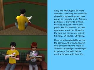 Andy and Arthur get a bit more
attention since they were actually
played through college and have
grown on me quite a bit. Arthur in
particular is a favorite of mine,
because he is just so cute and
goofy. His first action in his new
apartment was to set himself in
the time-out corner and write in
his diary. Of course. Obviously.
Once he felt comfortable leaving
the corner, Arthur invited Aaron
over and asked him to move in.
The two knowledge sims then got
to gaining a few skills before
moving forward with their life.
 
