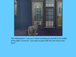 “Mr. Masterpiece! I see you in there smustling by yourself in the middle
of the night! Let me in! I just want to party with the rest of you crazy
sims!”
 