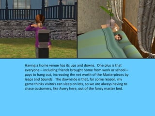 Having a home venue has its ups and downs. One plus is that
everyone – including friends brought home from work or school –
pays to hang out, increasing the net worth of the Masterpieces by
leaps and bounds. The downside is that, for some reason, my
game thinks visitors can sleep on lots, so we are always having to
chase customers, like Avery here, out of the fancy master bed.
 