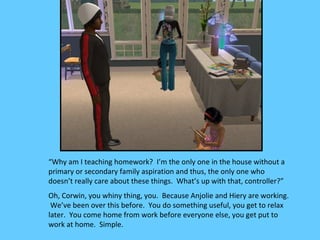 “Why am I teaching homework? I’m the only one in the house without a
primary or secondary family aspiration and thus, the only one who
doesn’t really care about these things. What’s up with that, controller?”
Oh, Corwin, you whiny thing, you. Because Anjolie and Hiery are working.
 We’ve been over this before. You do something useful, you get to relax
later. You come home from work before everyone else, you get put to
work at home. Simple.
 
