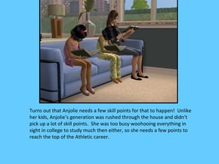 Turns out that Anjolie needs a few skill points for that to happen! Unlike
her kids, Anjolie’s generation was rushed through the house and didn’t
pick up a lot of skill points. She was too busy woohooing everything in
sight in college to study much then either, so she needs a few points to
reach the top of the Athletic career.
 