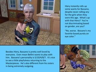 Hiery instantly rolls up
                                                      some wants for Bassano,
                                                      despite never rolling any
                                                      for the girls when they
                                                      were this age. What’s up
                                                      with that Hiery? You’re
                                                      not discriminating based
                                                      on gender, are you?
                                                      “No, worse. Bassano’s my
                                                      favorite based purely on
                                                      eye color.”




Besides Hiery, Bassano is pretty well loved by
everyone. Even mean Bellini wants to play with
him. Bassano’s personality is 5/10/4/8/7. It’s nice
to see a little playfulness returning to the
Masterpieces. He’s also different from his sisters
in being extremely outgoing.
 