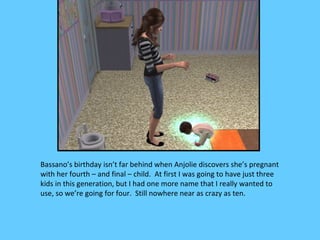 Bassano’s birthday isn’t far behind when Anjolie discovers she’s pregnant
with her fourth – and final – child. At first I was going to have just three
kids in this generation, but I had one more name that I really wanted to
use, so we’re going for four. Still nowhere near as crazy as ten.
 