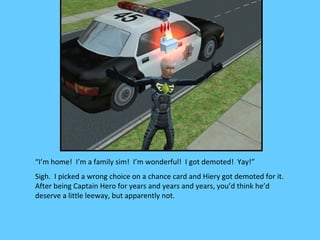 “I’m home! I’m a family sim! I’m wonderful! I got demoted! Yay!”
Sigh. I picked a wrong choice on a chance card and Hiery got demoted for it.
After being Captain Hero for years and years and years, you’d think he’d
deserve a little leeway, but apparently not.
 