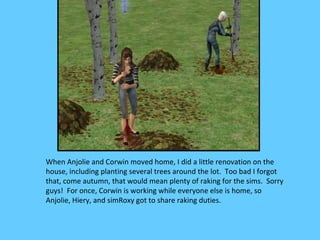 When Anjolie and Corwin moved home, I did a little renovation on the
house, including planting several trees around the lot. Too bad I forgot
that, come autumn, that would mean plenty of raking for the sims. Sorry
guys! For once, Corwin is working while everyone else is home, so
Anjolie, Hiery, and simRoxy got to share raking duties.
 