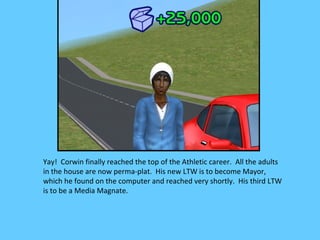 Yay! Corwin finally reached the top of the Athletic career. All the adults
in the house are now perma-plat. His new LTW is to become Mayor,
which he found on the computer and reached very shortly. His third LTW
is to be a Media Magnate.
 