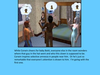 While Corwin cheers for baby Botti, everyone else in the room wonders
where that guy in the hat went and who this clown is supposed to be.
Corwin inspires selective amnesia in people near him. Or he’s just so
remarkable that everyone’s attention is drawn to him. I’m going with the
first one.
 