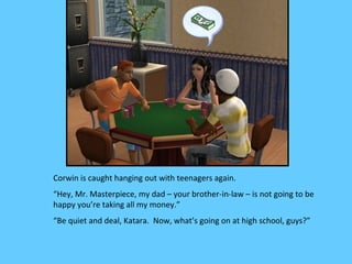 Corwin is caught hanging out with teenagers again.
“Hey, Mr. Masterpiece, my dad – your brother-in-law – is not going to be
happy you’re taking all my money.”
“Be quiet and deal, Katara. Now, what’s going on at high school, guys?”
 