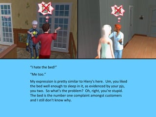 “I hate the bed!”
“Me too.”
My expression is pretty similar to Hiery’s here. Um, you liked
the bed well enough to sleep in it, as evidenced by your pjs,
you two. So what’s the problem? Oh, right, you’re stupid.
The bed is the number one complaint amongst customers
and I still don’t know why.
 