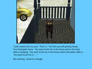 “Look closely into my eyes. That’s it. You feel yourself getting sleepy.
Your head gets heavy. You want to let me in the house where the tasty
baby is sleeping. You want to let me in the house where the poker table is.
 You want to let me in . . .”
Not working. Good try, though.
 