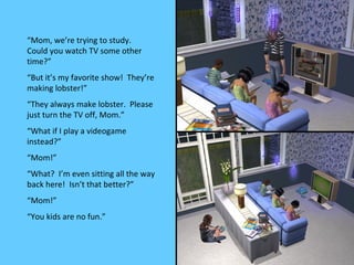 “Mom, we’re trying to study.
Could you watch TV some other
time?”
“But it’s my favorite show! They’re
making lobster!”
“They always make lobster. Please
just turn the TV off, Mom.”
“What if I play a videogame
instead?”
“Mom!”
“What? I’m even sitting all the way
back here! Isn’t that better?”
“Mom!”
“You kids are no fun.”
 