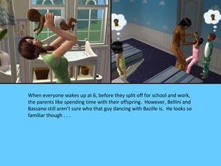 When everyone wakes up at 6, before they split off for school and work,
the parents like spending time with their offspring. However, Bellini and
Bassano still aren’t sure who that guy dancing with Bazille is. He looks so
familiar though . . .
 