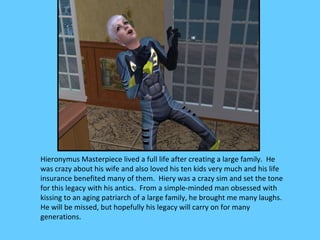 Hieronymus Masterpiece lived a full life after creating a large family. He
was crazy about his wife and also loved his ten kids very much and his life
insurance benefited many of them. Hiery was a crazy sim and set the tone
for this legacy with his antics. From a simple-minded man obsessed with
kissing to an aging patriarch of a large family, he brought me many laughs.
He will be missed, but hopefully his legacy will carry on for many
generations.
 