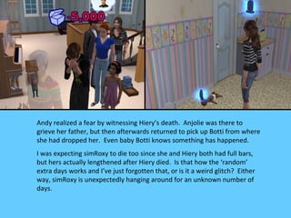 Andy realized a fear by witnessing Hiery’s death. Anjolie was there to
grieve her father, but then afterwards returned to pick up Botti from where
she had dropped her. Even baby Botti knows something has happened.
I was expecting simRoxy to die too since she and Hiery both had full bars,
but hers actually lengthened after Hiery died. Is that how the ‘random’
extra days works and I’ve just forgotten that, or is it a weird glitch? Either
way, simRoxy is unexpectedly hanging around for an unknown number of
days.
 