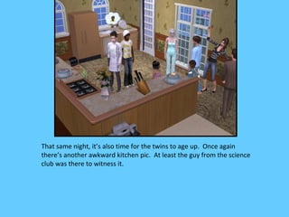 That same night, it’s also time for the twins to age up. Once again
there’s another awkward kitchen pic. At least the guy from the science
club was there to witness it.
 