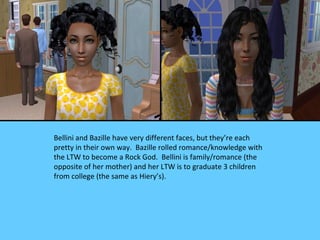 Bellini and Bazille have very different faces, but they’re each
pretty in their own way. Bazille rolled romance/knowledge with
the LTW to become a Rock God. Bellini is family/romance (the
opposite of her mother) and her LTW is to graduate 3 children
from college (the same as Hiery’s).
 