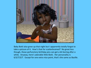 Baby Botti also grew up that night but I apparently totally forgot to
take a picture of it. How’s that for scatterbrained? No great loss
though, those perfunctory birthday pics can get a bit boring after a
while. Anyway, here’s adorable little Botti. Her personality is
6/3/7/3/7. Except for one extra nice point, that’s the same as Bazille.
 