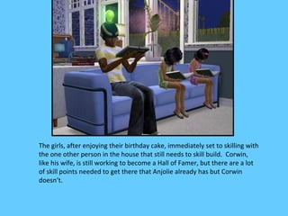 The girls, after enjoying their birthday cake, immediately set to skilling with
the one other person in the house that still needs to skill build. Corwin,
like his wife, is still working to become a Hall of Famer, but there are a lot
of skill points needed to get there that Anjolie already has but Corwin
doesn’t.
 