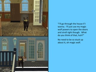“I’ll go through the house if I
wanna. I’ll just use my magic
wolf powers to open the doors
and stroll right though. What
do you think of that, huh?”
No need to be so stuck up
about it, oh magic wolf.
 