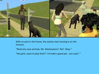 With no pets in the house, the wolves start zeroing in on the
humans.
“Need any new animals, Ms. Masterpiece? No? Okay.”
“Hey girls, want to play fetch? I’d make a good pet. Just sayin’.”
 