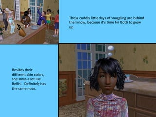 Those cuddly little days of snuggling are behind
                          them now, because it’s time for Botti to grow
                          up.




Besides their
different skin colors,
she looks a lot like
Bellini. Definitely has
the same nose.
 