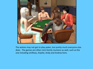 The wolves may not get to play poker, but pretty much everyone else
does. The games are often mini-family reunions as well, such as the
one including simRoxy, Anjolie, Andy and Andrea here.
 