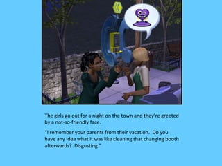 The girls go out for a night on the town and they’re greeted
by a not-so-friendly face.
“I remember your parents from their vacation. Do you
have any idea what it was like cleaning that changing booth
afterwards? Disgusting.”
 