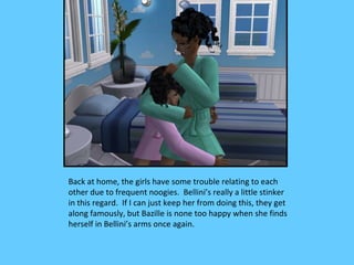 Back at home, the girls have some trouble relating to each
other due to frequent noogies. Bellini’s really a little stinker
in this regard. If I can just keep her from doing this, they get
along famously, but Bazille is none too happy when she finds
herself in Bellini’s arms once again.
 