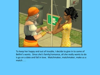 To keep her happy and out of trouble, I decide to give in to some of
Bellini’s wants. Since she’s family/romance, all she really wants to do
is go on a date and fall in love. Matchmaker, matchmaker, make us a
match . . .
 