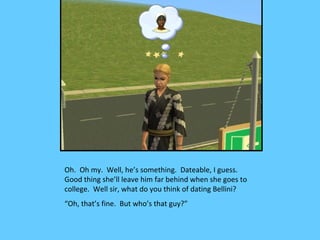 Oh. Oh my. Well, he’s something. Dateable, I guess.
Good thing she’ll leave him far behind when she goes to
college. Well sir, what do you think of dating Bellini?
“Oh, that’s fine. But who’s that guy?”
 