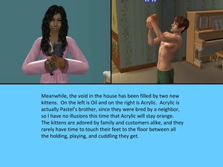 Meanwhile, the void in the house has been filled by two new
kittens. On the left is Oil and on the right is Acrylic. Acrylic is
actually Pastel’s brother, since they were bred by a neighbor,
so I have no illusions this time that Acrylic will stay orange.
The kittens are adored by family and customers alike, and they
rarely have time to touch their feet to the floor between all
the holding, playing, and cuddling they get.
 