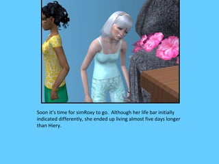 Soon it’s time for simRoxy to go. Although her life bar initially
indicated differently, she ended up living almost five days longer
than Hiery.
 