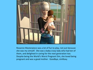 Roxanne Masterpiece was a lot of fun to play, not just because
she was my simself. She was a baby-crazy lady who had ten of
them, and delighted in caring for the next generation too.
Despite being the World’s Worst Pregnant Sim, she loved being
pregnant and was a good mother. Goodbye, simRoxy.
 