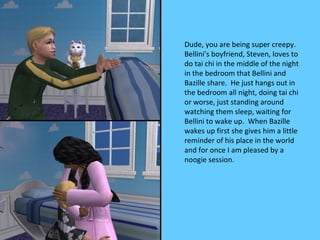 Dude, you are being super creepy.
Bellini’s boyfriend, Steven, loves to
do tai chi in the middle of the night
in the bedroom that Bellini and
Bazille share. He just hangs out in
the bedroom all night, doing tai chi
or worse, just standing around
watching them sleep, waiting for
Bellini to wake up. When Bazille
wakes up first she gives him a little
reminder of his place in the world
and for once I am pleased by a
noogie session.
 