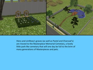 Hiery and simRoxy’s graves (as well as Pastel and Charcoal’s)
are moved to the Masterpiece Memorial Cemetary, a lovely
little park-like cemetary that will one day be full to the brim of
many generations of Masterpieces and pets.
 