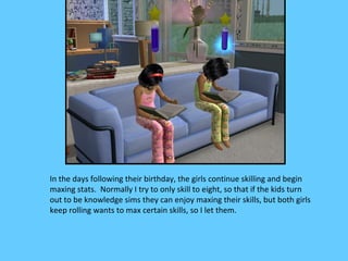 In the days following their birthday, the girls continue skilling and begin
maxing stats. Normally I try to only skill to eight, so that if the kids turn
out to be knowledge sims they can enjoy maxing their skills, but both girls
keep rolling wants to max certain skills, so I let them.
 