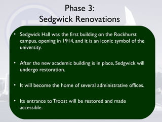 Phase 3:
Sedgwick Renovations
• Sedgwick Hall was the first building on the Rockhurst
campus, opening in 1914, and it is an iconic symbol of the
university.
• After the new academic building is in place, Sedgwick will
undergo restoration.
• It will become the home of several administrative offices.
• Its entrance to Troost will be restored and made
accessible.
 