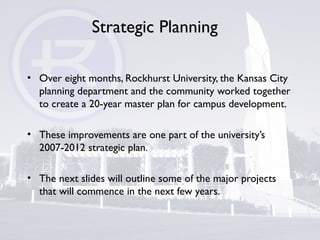 Strategic Planning
• Over eight months, Rockhurst University, the Kansas City
planning department and the community worked together
to create a 20-year master plan for campus development.
• These improvements are one part of the university’s
2007-2012 strategic plan.
• The next slides will outline some of the major projects
that will commence in the next few years.
 