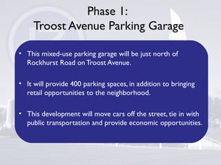Phase 1:
Troost Avenue Parking Garage
• This mixed-use parking garage will be just north of
Rockhurst Road on Troost Avenue.
• It will provide 400 parking spaces, in addition to bringing
retail opportunities to the neighborhood.
• This development will move cars off the street, tie in with
public transportation and provide economic opportunities.
 